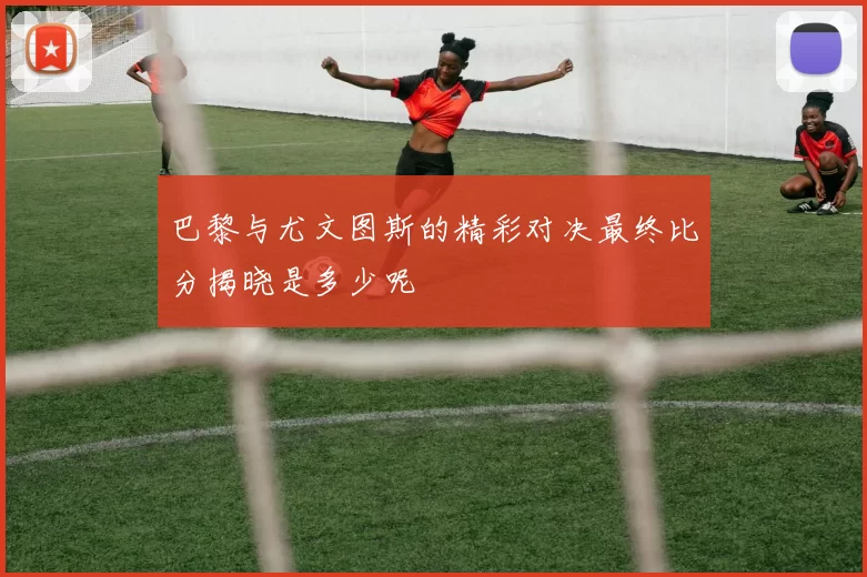 巴黎与尤文图斯的精彩对决最终比分揭晓是多少呢
