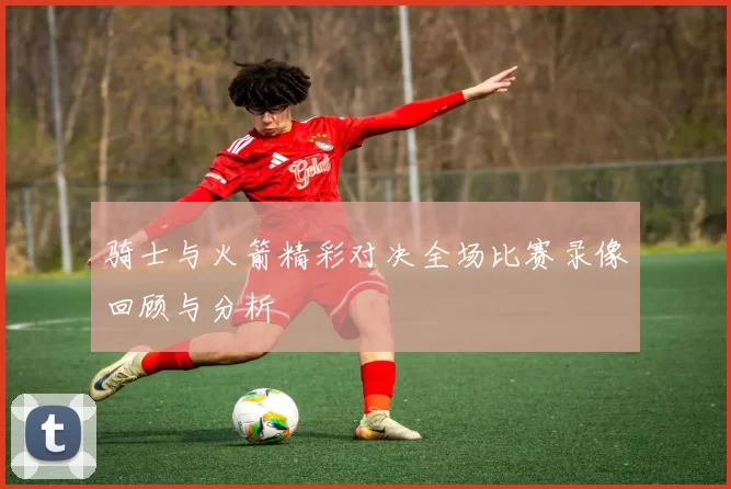 骑士与火箭精彩对决全场比赛录像回顾与分析