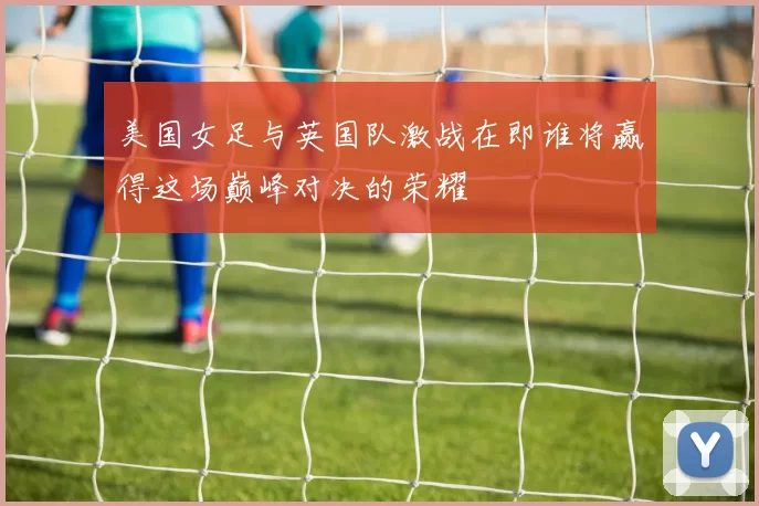 美国女足与英国队激战在即谁将赢得这场巅峰对决的荣耀