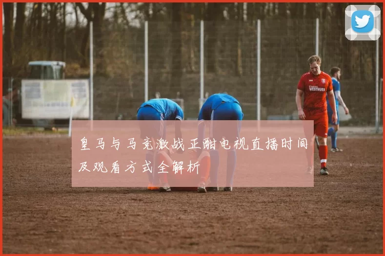 皇马与马竞激战正酣电视直播时间及观看方式全解析