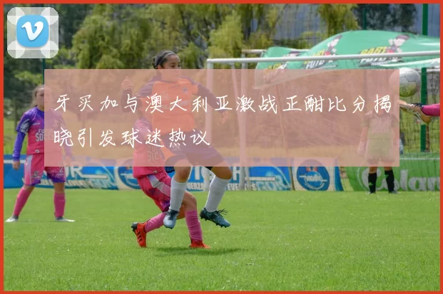 牙买加与澳大利亚激战正酣比分揭晓引发球迷热议