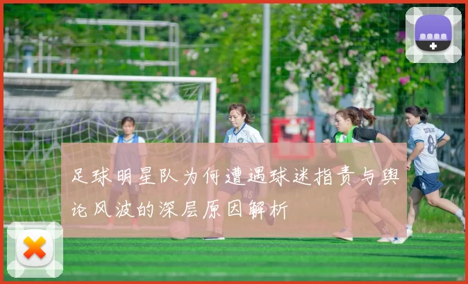 足球明星队为何遭遇球迷指责与舆论风波的深层原因解析