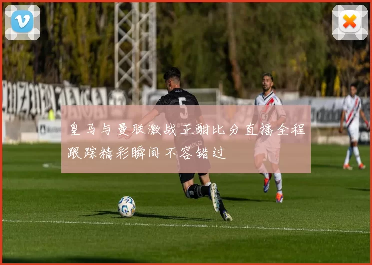皇马与曼联激战正酣比分直播全程跟踪精彩瞬间不容错过