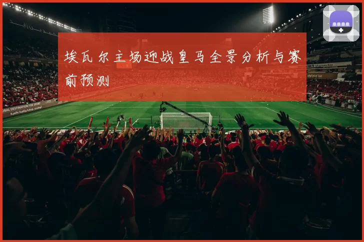 埃瓦尔主场迎战皇马全景分析与赛前预测